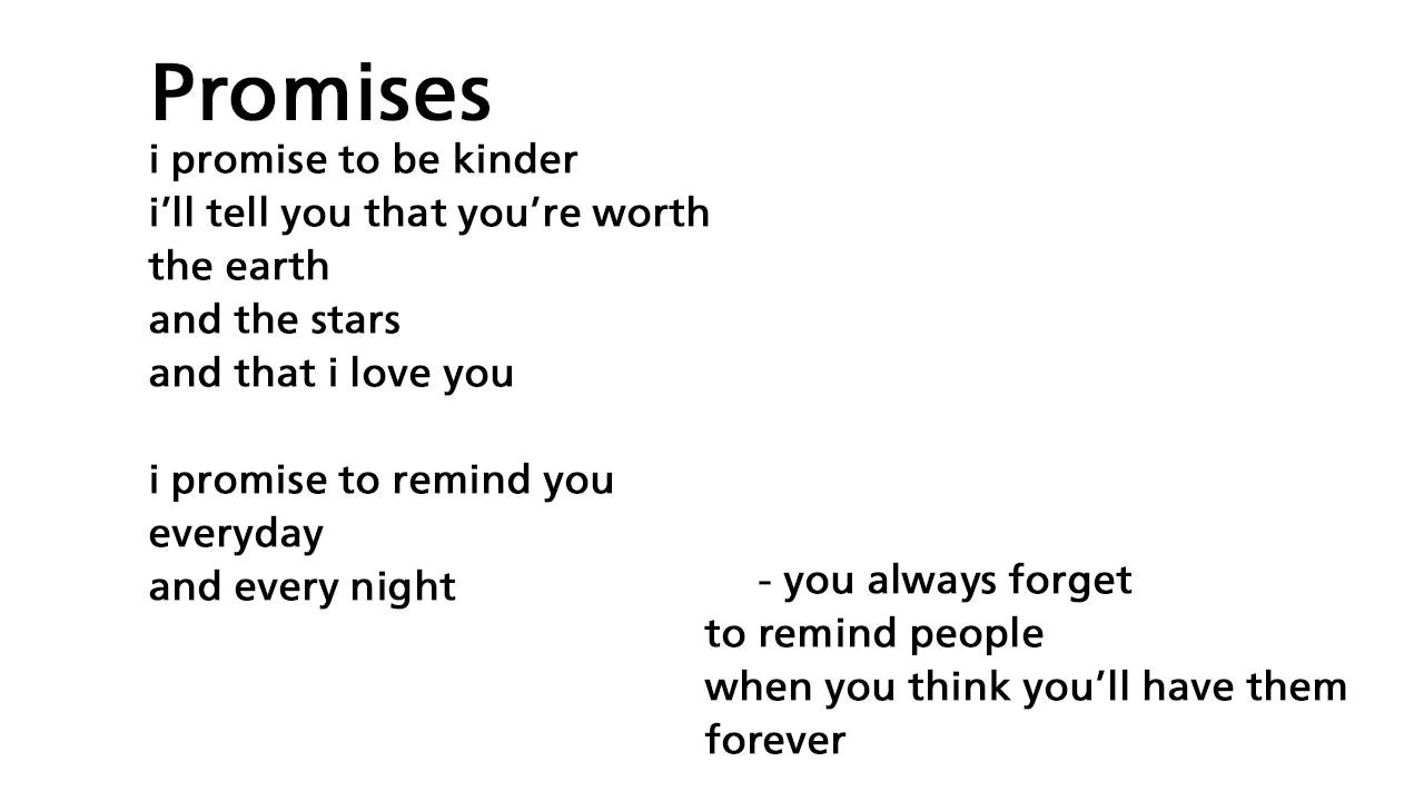 Promises poem. I promise to be kinder. I'll tell you that you're worth. The earth and the stars and that I love you. I promise to remind you everyday and every night. You always forget to remind people when you think you'll have them forever.
